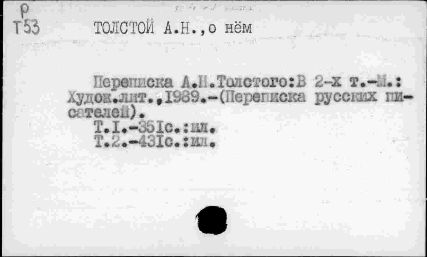 ﻿{
P
T53 ТОЛСТОЙ А.н.,0 нём
Переписка A.I .Толстого:В 2-х т.-u.: Худож^лит.в1939.-(Переписка pyccnix пи-сгтелей).
Т.1.-351с.:иа«
Т.2.-431с.:ил.